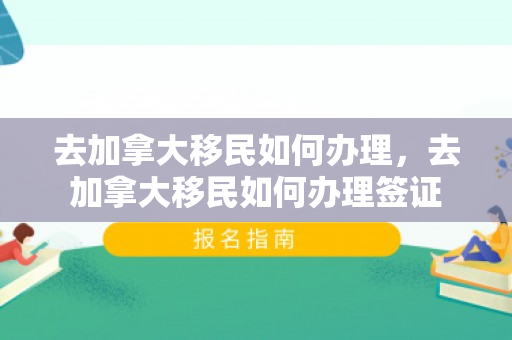 去加拿大移民如何办理，去加拿大移民如何办理签证