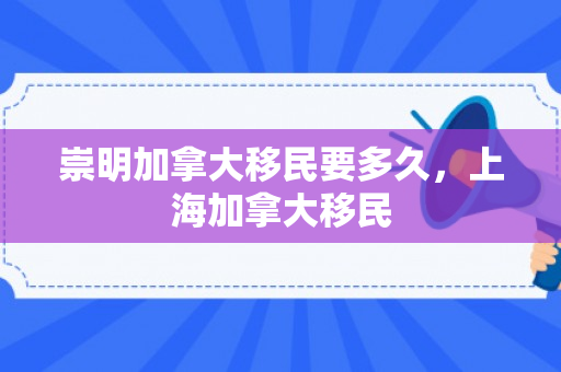 崇明加拿大移民要多久，上海加拿大移民