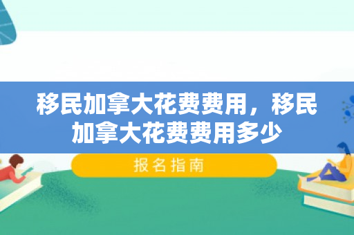 移民加拿大花费费用，移民加拿大花费费用多少