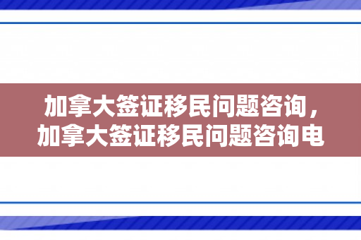 加拿大签证移民问题咨询，加拿大签证移民问题咨询电话