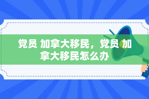党员 加拿大移民，党员 加拿大移民怎么办