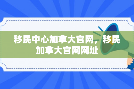 移民中心加拿大官网，移民加拿大官网网址