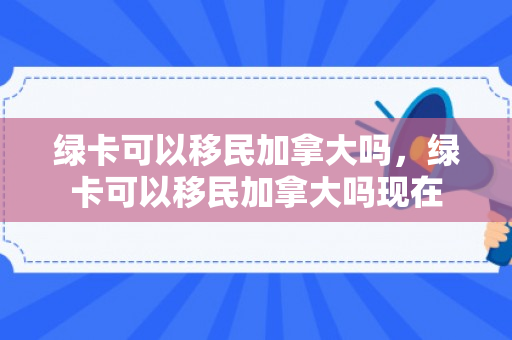 绿卡可以移民加拿大吗，绿卡可以移民加拿大吗现在