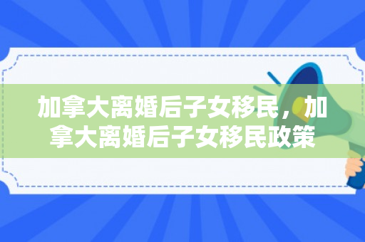 加拿大离婚后子女移民，加拿大离婚后子女移民政策
