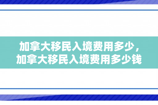 加拿大移民入境费用多少，加拿大移民入境费用多少钱