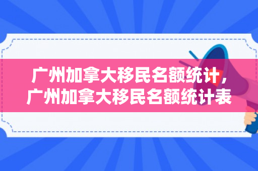 广州加拿大移民名额统计，广州加拿大移民名额统计表