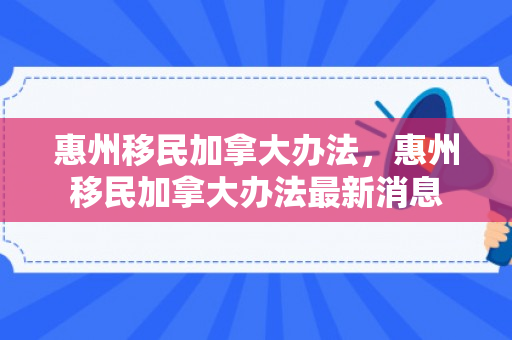 惠州移民加拿大办法，惠州移民加拿大办法最新消息