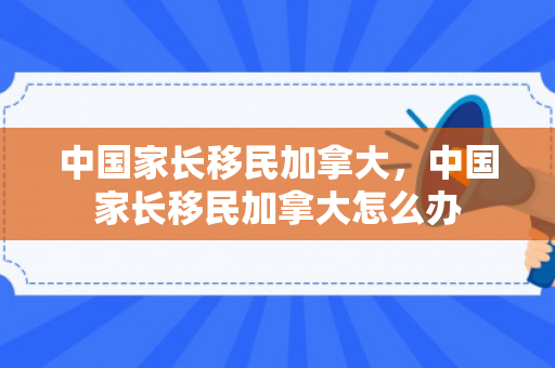 中国家长移民加拿大，中国家长移民加拿大怎么办