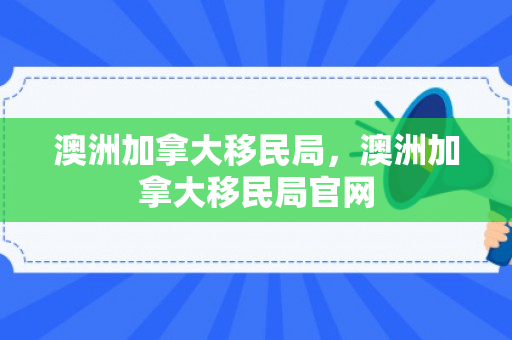 澳洲加拿大移民局，澳洲加拿大移民局官网