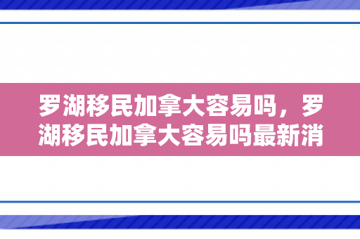罗湖移民加拿大容易吗，罗湖移民加拿大容易吗最新消息