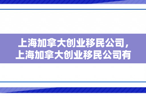 上海加拿大创业移民公司，上海加拿大创业移民公司有哪些