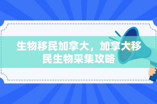 生物移民加拿大，加拿大移民生物采集攻略