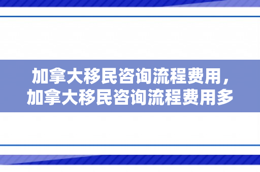 加拿大移民咨询流程费用，加拿大移民咨询流程费用多少