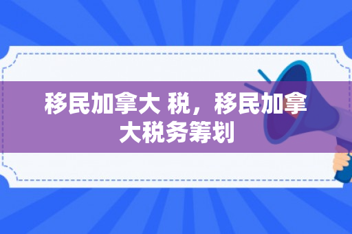 移民加拿大 税，移民加拿大税务筹划