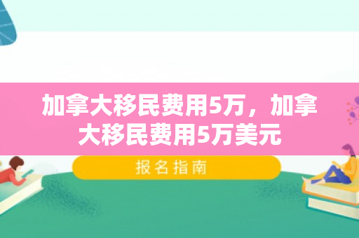 加拿大移民费用5万，加拿大移民费用5万美元