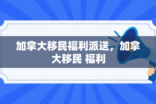 加拿大移民福利派送，加拿大移民 福利