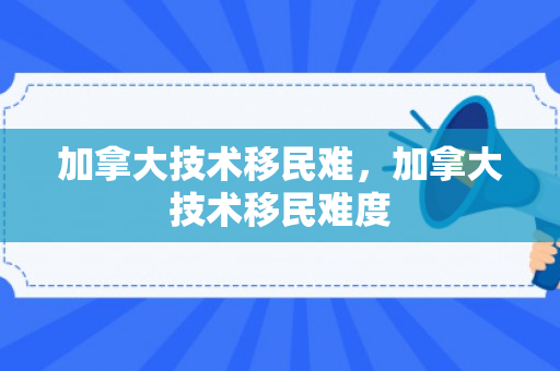 加拿大技术移民难，加拿大技术移民难度