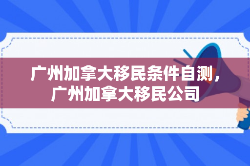 广州加拿大移民条件自测，广州加拿大移民公司