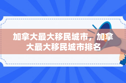 加拿大最大移民城市，加拿大最大移民城市排名