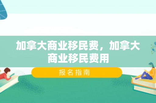 加拿大商业移民费，加拿大商业移民费用