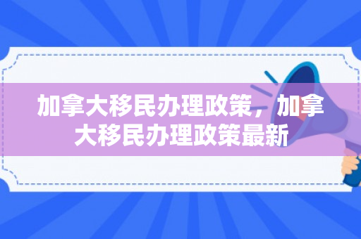 加拿大移民办理政策，加拿大移民办理政策最新
