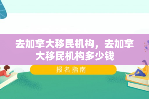 去加拿大移民机构，去加拿大移民机构多少钱