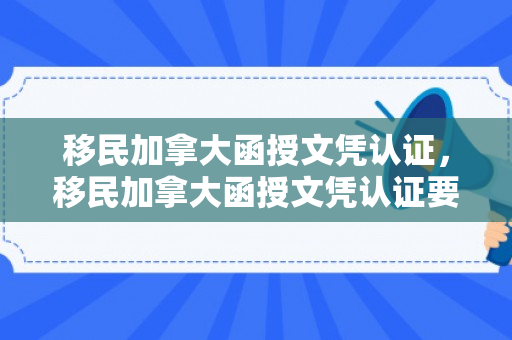 移民加拿大函授文凭认证，移民加拿大函授文凭认证要多久
