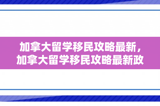 加拿大留学移民攻略最新，加拿大留学移民攻略最新政策