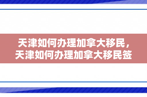 天津如何办理加拿大移民，天津如何办理加拿大移民签证