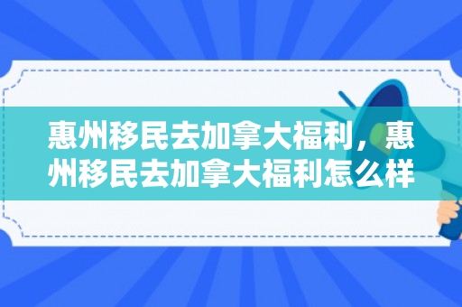 惠州移民去加拿大福利，惠州移民去加拿大福利怎么样