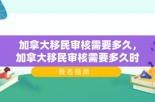 加拿大移民审核需要多久，加拿大移民审核需要多久时间