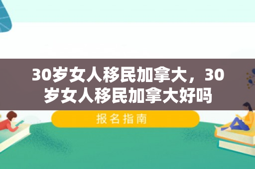 30岁女人移民加拿大，30岁女人移民加拿大好吗