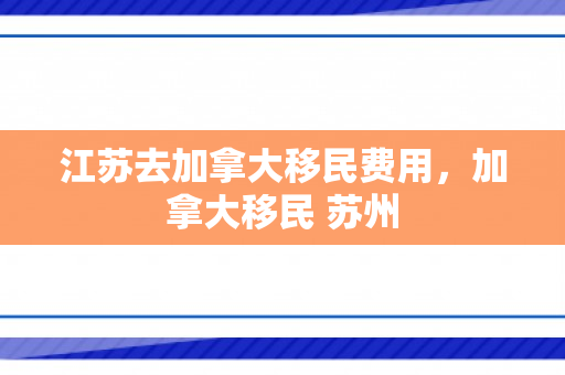 江苏去加拿大移民费用，加拿大移民 苏州