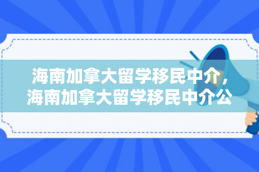 海南加拿大留学移民中介，海南加拿大留学移民中介公司有哪些