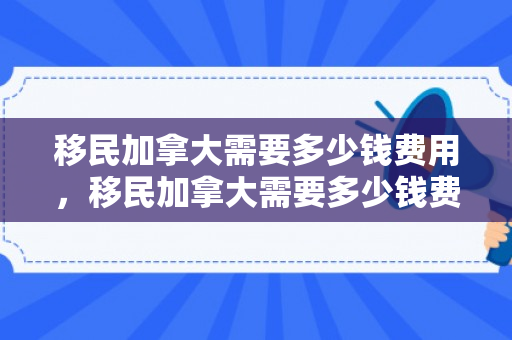 移民加拿大需要多少钱费用，移民加拿大需要多少钱费用