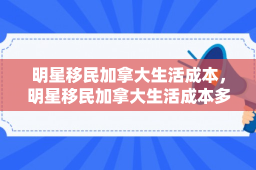 明星移民加拿大生活成本，明星移民加拿大生活成本多少