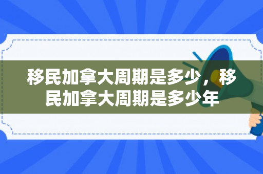 移民加拿大周期是多少，移民加拿大周期是多少年