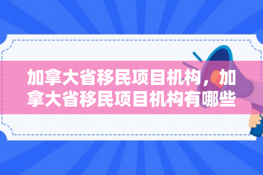 加拿大省移民项目机构，加拿大省移民项目机构有哪些