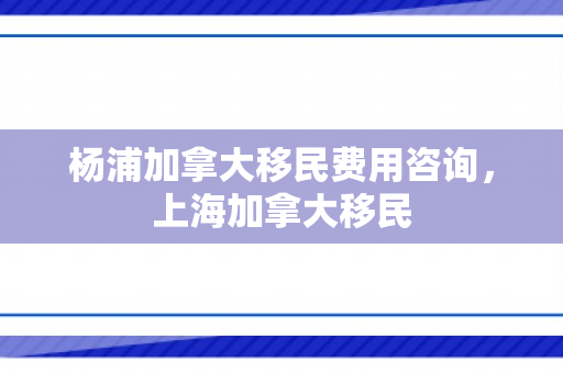杨浦加拿大移民费用咨询，上海加拿大移民