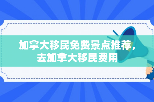 加拿大移民免费景点推荐，去加拿大移民费用