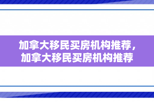 加拿大移民买房机构推荐，加拿大移民买房机构推荐