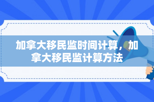 加拿大移民监时间计算，加拿大移民监计算方法