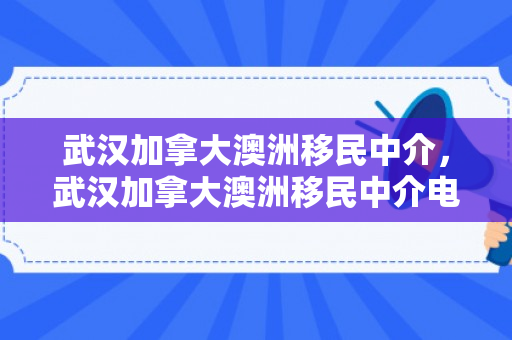 武汉加拿大澳洲移民中介，武汉加拿大澳洲移民中介电话