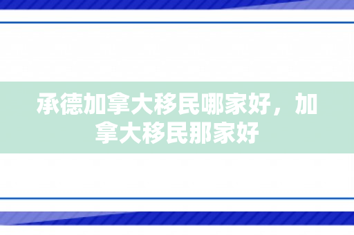 承德加拿大移民哪家好，加拿大移民那家好