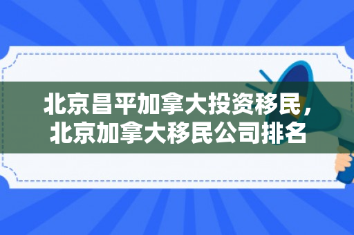 北京昌平加拿大投资移民，北京加拿大移民公司排名