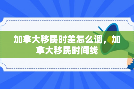 加拿大移民时差怎么调，加拿大移民时间线