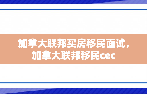 加拿大联邦买房移民面试，加拿大联邦移民cec
