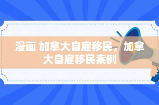 漫画 加拿大自雇移民，加拿大自雇移民案例