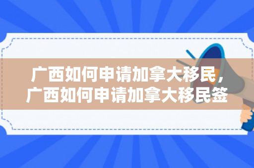 广西如何申请加拿大移民，广西如何申请加拿大移民签证