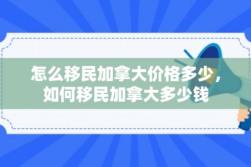 怎么移民加拿大价格多少，如何移民加拿大多少钱